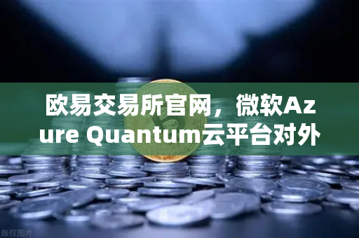 欧易交易所官网，微软Azure Quantum云平台对外开放，量子计算重塑数字交易未来