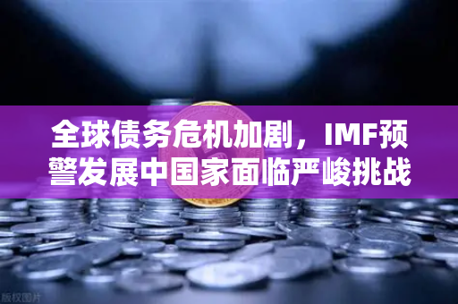 全球债务危机加剧，IMF预警发展中国家面临严峻挑战—欧易交易所官网深度解析经济趋势
