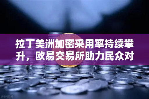 拉丁美洲加密采用率持续攀升，欧易交易所助力民众对抗本国货币贬值