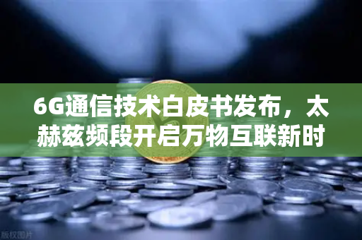 6G通信技术白皮书发布，太赫兹频段开启万物互联新时代，数字交易生态加速重构