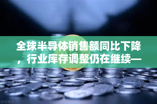 全球半导体销售额同比下降，行业库存调整仍在继续—欧易交易所官网解读市场趋势