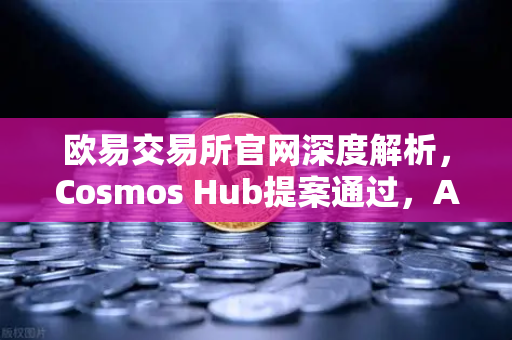 欧易交易所官网深度解析，Cosmos Hub提案通过，ATOM通胀率调整为7%的生态影响与投资机遇