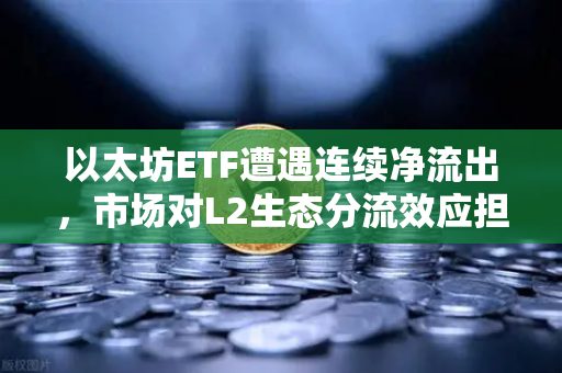 以太坊ETF遭遇连续净流出，市场对L2生态分流效应担忧加剧