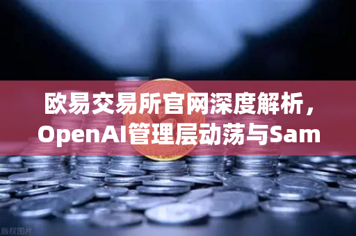 欧易交易所官网深度解析，OpenAI管理层动荡与Sam Altman的回归之路