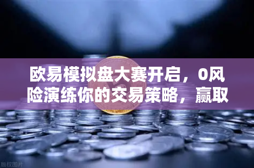 欧易模拟盘大赛开启，0风险演练你的交易策略，赢取丰厚奖励