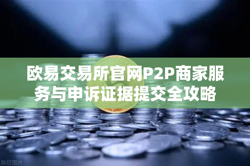 欧易交易所官网P2P商家服务与申诉证据提交全攻略