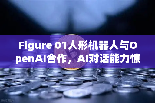 Figure 01人形机器人与OpenAI合作，AI对话能力惊艳全球，未来已来