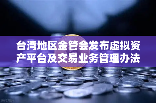 台湾地区金管会发布虚拟资产平台及交易业务管理办法草案，欧易交易所官网合规新动态