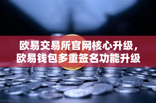 欧易交易所官网核心升级，欧易钱包多重签名功能升级，支持更多签名方和自定义规则