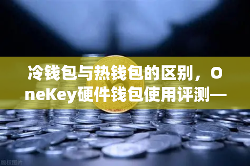 冷钱包与热钱包的区别，OneKey硬件钱包使用评测—欧易交易所官网安全存储指南