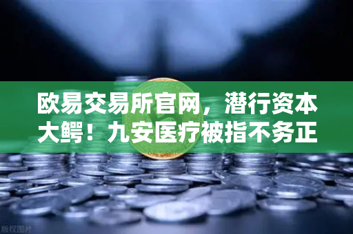 欧易交易所官网，潜行资本大鳄！九安医疗被指不务正业，风投版图涉猎Web3？