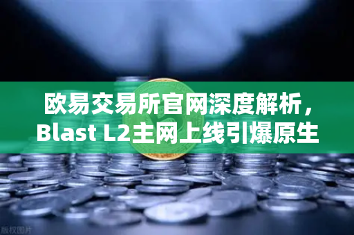欧易交易所官网深度解析，Blast L2主网上线引爆原生收益机制社区激辩